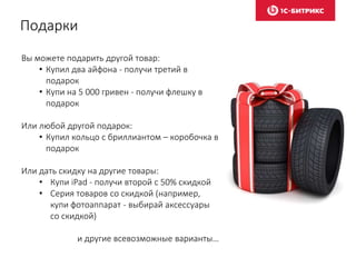 Подарки
Вы можете подарить другой товар:
• Купил два айфона - получи третий в
подарок
• Купи на 5 000 гривен - получи флешку в
подарок
Или любой другой подарок:
• Купил кольцо с бриллиантом – коробочка в
подарок
Или дать скидку на другие товары:
• Купи iPad - получи второй с 50% скидкой
• Серия товаров со скидкой (например,
купи фотоаппарат - выбирай аксессуары
со скидкой)
и другие всевозможные варианты…
 