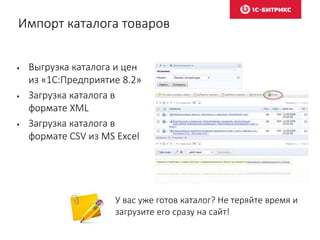 Импорт каталога товаров
• Выгрузка каталога и цен
из «1С:Предприятие 8.2»
• Загрузка каталога в
формате XML
• Загрузка каталога в
формате CSV из MS Excel
У вас уже готов каталог? Не теряйте время и
загрузите его сразу на сайт!
 
