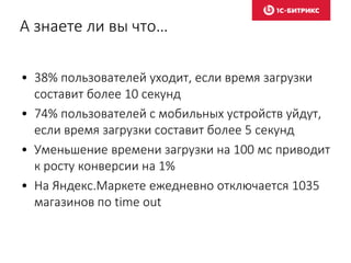 А знаете ли вы что…
• 38% пользователей уходит, если время загрузки
составит более 10 секунд
• 74% пользователей с мобильных устройств уйдут,
если время загрузки составит более 5 секунд
• Уменьшение времени загрузки на 100 мс приводит
к росту конверсии на 1%
• На Яндекс.Маркете ежедневно отключается 1035
магазинов по time out
 
