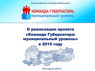 О реализации проекта
«Команда Губернатора:
муниципальный уровень»
в 2015 году
Система проектов «Команда Губернатора»
Вологодская область
 