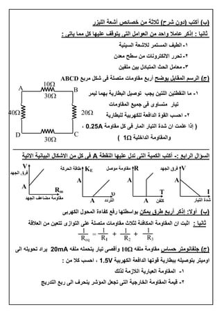‫خصبئص‬ ِٓ ‫صالصخ‬ )‫ششػ‬ ْٚ‫(د‬ ‫أوزت‬ )‫(ة‬ٌ‫ا‬ ‫أشؼخ‬‫ٍيضس‬
: ٝ‫يبر‬ ‫ِّب‬ ً‫و‬ ‫ػٍيٙب‬ ‫يزٛلف‬ ٝ‫اٌز‬ ًِ‫اٌؼٛا‬ ِٓ ‫ٚاؽذ‬ ‫ػبِال‬ ‫إروش‬ : ‫صبٔيب‬
2-‫اٌغيٕيخ‬ ‫ٌالشؼخ‬ ‫اٌّغزّش‬ ‫اٌغيف‬
1-ْ‫ِؼذ‬ ‫عغؼ‬ ِٓ ‫االٌىزشٚٔبد‬ ‫رؾشس‬
3-ٓ‫ٍِفي‬ ٓ‫ثي‬ ‫اٌّزجبدي‬ ‫اٌؾش‬ ًِ‫ِؼب‬
)‫(ط‬‫يٛضؼ‬ ً‫اٌّمبث‬ ُ‫اٌشع‬‫ِشثغ‬ ً‫شى‬ ٝ‫ف‬ ‫ِزصٍخ‬ ‫ِمبِٚبد‬ ‫أسثغ‬ABCD
2-ٌ‫ا‬ ٓ‫إٌمغزي‬ ‫ِب‬‫ٌيّش‬ ‫ثّٙب‬ ‫اٌجغبسيخ‬ ً‫رٛصي‬ ‫يغت‬ ٓ‫ٍزي‬
‫اٌّمبِٚبد‬ ‫عّيغ‬ ٝ‫ف‬ ٜٚ‫ِزغب‬ ‫ريبس‬
1-‫ٌٍجغبسيخ‬ ‫ٌٍىٙشثيخ‬ ‫اٌذافؼخ‬ ‫اٌمٛح‬ ‫اؽغت‬
‫ِمبِٚخ‬ ً‫و‬ ٝ‫ف‬ ‫اٌّبس‬ ‫اٌزيبس‬ ‫شذح‬ ْ‫ا‬ ‫ػٍّذ‬ ‫إرا‬ (0.25A,
‫اٌذاخٍيخ‬ ‫ٚاٌّمبِٚخ‬1)
‫ـــــــــــــــــــ‬‫ـــــــــــــــــــــــــــــــــــــــــــــــــــــــــــــــــــــــــــــــــــــــــــــــــــــــــــــــــــــــــــــ‬‫ـــــــــــــــ‬
‫اٌغؤاي‬: ‫اٌشاثغ‬-‫إٌمغخ‬ ‫ػٍيٙب‬ ‫رذي‬ ٝ‫اٌز‬ ‫اٌىّيخ‬ ‫أوزت‬A‫االريخ‬ ‫اٌجيبٔيخ‬ ‫االشىبي‬ ِٓ ً‫و‬ ٝ‫ف‬
‫عش‬ ‫أسثغ‬ ‫إروش‬ :‫أٚال‬ )‫(ة‬ٓ‫يّى‬ ‫ق‬ٝ‫اٌىٙشث‬ ‫اٌّؾٛي‬ ‫وفبءح‬ ‫سفغ‬ ‫ثٛاعغزٙب‬
: ‫صبٔيب‬ٜ‫اٌزٛاص‬ ٍٝ‫ػ‬ ‫ِزصٍخ‬ ‫ِمبِٚبد‬ ‫ٌضالس‬ ‫اٌّىبفئخ‬ ‫اٌّمبِٚخ‬ ْ‫ا‬ ‫اصجذ‬‫اٌؼاللخ‬ ِٓ ٓ‫رزؼي‬
‫ؽغبط‬ ‫عٍفبِٔٛزش‬ )‫(ط‬ٗ‫ٍِف‬ ‫ِمبِٚخ‬10ٗ‫ٍِف‬ ٍّٗ‫يزؾ‬ ‫ريبس‬ ٝ‫ٚألص‬20mAٌٝ‫ا‬ ٍٗ‫رؾٛي‬ ‫يشاد‬
‫اٌىٙشثيخ‬ ‫اٌذافؼخ‬ ‫لٛرٙب‬ ‫ثجغبسيخ‬ ٍٗ‫ثزٛصي‬ ‫اِٚيزش‬1.5V: ِٓ ‫وال‬ ‫اؽغت‬ ,
2-‫ٌزٌه‬ ‫اٌالصِخ‬ ‫اٌؼيبسيخ‬ ‫اٌّمبِٚخ‬
1-‫اٌزذسيظ‬ ‫سثغ‬ ٌٝ‫ا‬ ‫يٕؾشف‬ ‫اٌّؤشش‬ ً‫رغؼ‬ ٝ‫اٌز‬ ‫اٌخبسعيخ‬ ‫اٌّمبِٚخ‬ ‫ليّخ‬
40 20
30
30
10
A B
CD
R‫مىصو‬ ‫مقاومح‬
T
A
A ‫ميفه‬
I
V‫اىجهذ‬ ‫فرق‬
A
‫اىتيار‬ ‫شذج‬
V
‫اىجهذ‬ ‫فرق‬
‫اىجهذ‬ ‫مضاػف‬ ‫مقاومح‬
A
Rm
KE

A
A ‫اىتردد‬
‫اىحرمح‬ ‫طاقح‬
1
R2
=
1
Req
1
R3
1
R1
 
 