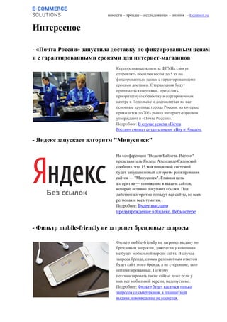 новости – тренды – исследования – знания – Ecomsol.ru
Интересное
- «Почта России» запустила доставку по фиксированным ценам
и с гарантированными сроками для интернет-магазинов
- Яндекс запускает алгоритм "Минусинск"
- Фильтр mobile-friendly не затронет брендовые запросы
Корпоративные клиенты ФГУПа смогут
отправлять посылки весом до 5 кг по
фиксированным ценам с гарантированными
сроками доставки. Отправления будут
приниматься партиями, проходить
приоритетную обработку в сортировочном
центре в Подольске и доставляться во все
основные крупные города России, на которые
приходится до 70% рынка интернет-торговли,
утверждают в «Почте России».
Подробнее: В случае успеха «Почта
России» сможет создать аналог eBay и Amazon.
На конференции "Неделя Байнета. Истоки"
представитель Яндекс Александр Садовский
сообщил, что 15 мая поисковой системой
будет запущен новый алгоритм ранжирования
сайтов — "Минусинск". Главная цель
алгоритма — понижение в выдаче сайтов,
которые активно покупают ссылки. Под
действие алгоритма попадут все сайты, во всех
регионах и всех тематик.
Подробнее: Будет выслано
предупреждение в Яндекс. Вебмастере
Фильтр mobile-friendly не затронет выдачу по
брендовым запросам, даже если у компании
не будет мобильной версии сайта. В случае
запроса бренда, самым релевантным ответом
будет сайт этого бренда, а не сторонние, зато
оптимизированные. Поэтому
пессимизировать такие сайты, даже если у
них нет мобильной версии, недопустимо.
Подробнее: Фильтр будет касаться только
запросов со смартфонов, а планшетной
выдачи нововведение не коснется.
 