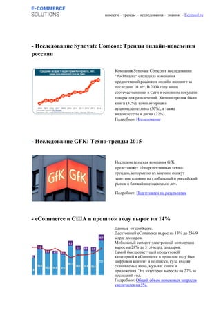 новости – тренды – исследования – знания – Ecomsol.ru
- Исследование Synovate Comcon: Тренды онлайн-поведения
россиян
- Исследование GFK: Техно-тренды 2015
- eCommerce в США в прошлом году вырос на 14%
Компания Synovate Comcon в исследовании
"РосИндекс" отследила изменения
предпочтений россиян в онлайн-шопинге за
последние 10 лет. В 2004 году наши
соотечественники в Сети в основном покупали
товары для развлечений. Хитами продаж были
книги (32%), компьютерная и
аудиовидеотехника (30%), а также
видеокассеты и диски (22%).
Подробнее: Исследование
Исследовательская компания GfK
представляет 10 перспективных техно-
трендов, которые по их мнению окажут
заметное влияние на глобальный и российский
рынок в ближайшие несколько лет.
Подробнее: Подготовлен по результатам
отчета Tech Trends 2015
Данные от comScore.
Десктопный eCommerce вырос на 13% до 236,9
млрд. долларов.
Мобильный сегмент электронной коммерции
вырос на 28% до 31,6 млрд. долларов.
Самой быстрорастущей продуктовой
категорией в eCommerce в прошлом году был
цифровой контент и подписки, куда входят
скачиваемые кино, музыка, книги и
приложения. Эта категория выросла на 27% за
последний год.
Подробнее: Общий объем поисковых запросов
увеличился на 5%.
 