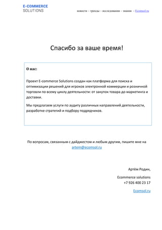 новости – тренды – исследования – знания – Ecomsol.ru
Спасибо за ваше время!
По вопросам, связанным с дайджестом и любым другим, пишите мне на
artem@ecomsol.ru
Артём Родин,
Ecommerce solutions
+7 926 400 23 17
Ecomsol.ru
О нас:
Проект E-commerce Solutions создан как платформа для поиска и
оптимизации решений для игроков электронной коммерции и розничной
торговли по всему циклу деятельности: от закупок товара до маркетинга и
доставки.
Мы предлагаем услуги по аудиту различных направлений деятельности,
разработке стратегий и подбору подрядчиков.
 