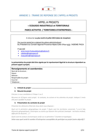 Trame de réponse appel à projet EIT 1/11
ANNEXE 1 : TRAME DE REPONSE DE L’APPEL A PROJETS
APPEL A PROJETS
« ECOLOGIE INDUSTRIELLE et TERRITORIALE
PARCS ACTIVITES / TERRITOIRES D’ENTREPRISES »
A retourner au plus tard le 6 juillet 2015 (date de réception)
Par courrier postal (en y joignant les pièces administratives)
Au Président du Conseil régional Provence-Alpes-Côte d’Azur et à l’ADEME PACA
et par mél
 anne-marie.fruteaudelaclos@ademe.fr
 cdeblais@regionpaca.fr
 maquadrio@regionpaca.fr
La présentation du projet doit être signée par le représentant légal de la structure répondant au
présent appel à projets.
Renseignements et coordonnées
Nom de la structure :
Statut :
Adresse :
Responsable du projet :
Courriel :
Téléphone :
1. Intitulé du projet : ……………………………………………………………………………..
2. Résumé du projet
Précisez si vous candidatez à l’étape 1 ou 2.
Résumez en 10 lignes votre projet : le contexte, les actions et les attendus du projet. Indiquer 5 mots
clés pour qualifier le projet.
3. Présentation du contexte du projet
Présentez les éléments d’état des lieux dont vous disposez :
Quel est le périmètre géographique du projet ? Quels sont les territoires concernés ? y-a-t-il des
éléments géographiques, historiques ou autres qui doivent être précisés (exemple : territoire enclavé,
difficulté de desserte….) ?
Quels sont les acteurs économiques actifs sur ce périmètre ? (nombre et typologie).
Selon vous quel serait le nombre d’entreprises susceptibles de participer au projet (votre objectif) ?
 