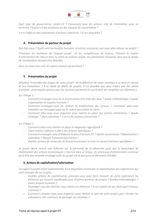 Trame de réponse appel à projet EIT 2/11
Quel type de gouvernance existe-t-il ? Connaissez-vous les acteurs clés de l’animation pour ce
territoire ? Existe-t-il des instances ou des espaces de concertation ?
Y-a-t-il déjà eu des expériences d’actions collectives ? Si oui lesquelles ?
4. Présentation du porteur du projet
Qui êtes-vous ? Quels sont les moyens humains et autres ressources que vous allez allouer au projet ?
Présentez les membres de l’équipe projet et les compétences de chacun. Précisez le niveau
d’intervention de chacun dans le cadre du présent projet. Les prestations d’experts ainsi que le temps
de coordination doivent être détaillés.
Quel est votre lien avec les autres acteurs du territoire ?
5. Présentation du projet
Détaillez l’ensemble des étapes de votre projet : de la définition de votre stratégie à sa mise en œuvre
et son évaluation. ( A ce stade de dépôt de projets, il est possible que vous n’ayez que des pistes
d’actions. La formation prévue pour les lauréats permettra le cas échant de compléter ces éléments.)
Sur l’étape 1 :
- Comment envisagez-vous la co-construction d’un état des lieux ? quelle méthodologie ? quelle
organisation et moyens humains ?
- Comment envisagez-vous de réaliser la mobilisation des acteurs ? Comment allez-vous
travailler vos messages pour qu’ils soient percutants et clairs.
- Comment allez-vous vous organiser pour mettre en place des actions immédiates ? Quelle
stratégie ? Quel calendrier ? Y-a-t-il des actions pressenties ?
Sur l’étape 2 :
- Comment allez-vous mettre en place le diagnostic approfondi ?
- Votre action s’adresse-t-elle à des acteurs spécifiques ?
- Comment envisagez-vous d’élaborer le plan d’actions EIT ? Quelle concertation ? Mobilisation ?
Calendrier ? Moyen humain/organisation ?
- Quelles actions de recherche de financement pour la mise en œuvre d’actions spécifiques ?
Le projet devra inclure une réflexion sur la pérennité de la démarche pour que la dynamique de
mobilisation des acteurs économiques s’inscrive dans le temps. Un processus d’amélioration continue
peut être par exemple envisagé suite au projet via le parcours performance durable.
6. Actions de capitalisation/valorisation
Cet appel à projets étant expérimental, il est important d’anticiper la capitalisation des expériences qui
vont émerger de vos projets.
- Quelles actions de capitalisation prévoyez-vous pour faire ressortir de votre expérience les
éléments qui seraient significatifs pour d’autres porteurs de projets ? Quelles méthodologies ?
Quels moyens humains ?
- Envisagez-vous de valoriser vous-même ces éléments ? Si oui auprès de qui, dans quel réseaux,
comment ?
- Comment comptez-vous vous organiser pour réaliser le suivi de votre projet, pour récolter les
indicateurs clés communs et partager ces résultats ?
 