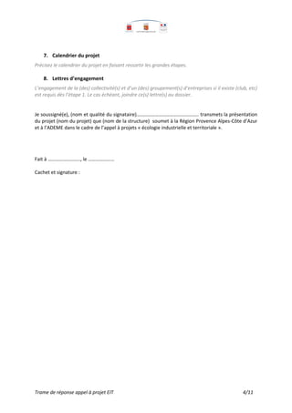 Trame de réponse appel à projet EIT 4/11
7. Calendrier du projet
Précisez le calendrier du projet en faisant ressortir les grandes étapes.
8. Lettres d’engagement
L’engagement de la (des) collectivité(s) et d’un (des) groupement(s) d’entreprises si il existe (club, etc)
est requis dès l’étape 1. Le cas échéant, joindre ce(s) lettre(s) au dossier.
Je soussigné(e), (nom et qualité du signataire)………………………………………….. transmets la présentation
du projet (nom du projet) que (nom de la structure) soumet à la Région Provence Alpes-Côte d’Azur
et à l’ADEME dans le cadre de l’appel à projets « écologie industrielle et territoriale ».
Fait à …………………….., le …………………
Cachet et signature :
 