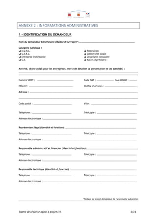 Trame de réponse appel à projet EIT 5/11
ANNEXE 2 : INFORMATIONS ADMINISTRATIVES
1 - IDENTIFICATION DU DEMANDEUR
Nom du demandeur bénéficiaire (Maître d’ouvrage)* :………………………………………………………………………………………………
Catégorie juridique :
 E.U.R.L.  Association
 S.A.R.L.  Collectivité locale
 Entreprise individuelle  Organisme consulaire
 S.A.  Autre (à préciser) :
Activité, objet social (pour les entreprises, merci de détailler sa présentation et ses activités) :
……………………………………………………………………………………………………………………………………………………………………………………………………………
……………………………………………………………………………………………………………………………………………………………………………………………………………
Numéro SIRET : ……………………………………………………………. Code NAF : …………………………… Code URSSAF : ……………
Effectif : …………………………………………………………………………. Chiffre d’affaires : ……………………………………………………...
Adresse : ………………………………………………………………………………………………………………………………………………………………………………………..
……………………………………………………………………………………………………………………………………………………………………………………………………………
Code postal : ……………………………………………………………….. Ville : ……………………………………………………………………………..
Téléphone : …………………………………………………………………. Télécopie : …………………………………………………………………..
Adresse électronique : ……………………………………………………………………………………………………………………………………………………………….
Représentant légal (identité et fonction) :………………………………………………………………………………………………………….
Téléphone : …………………………………………………………………. Télécopie : …………………………………………………………………..
Adresse électronique : ……………………………………………………………………………………………………………………………………………………………….
Responsable administratif et financier (identité et fonction) :…………………………………………………………………………..
Téléphone : …………………………………………………………………. Télécopie : …………………………………………………………………..
Adresse électronique : ……………………………………………………………………………………………………………………………………………………………….
Responsable technique (identité et fonction) :…………………………………………………………………………………………………..
Téléphone : …………………………………………………………………. Télécopie : …………………………………………………………………..
Adresse électronique : ……………………………………………………………………………………………………………………………………………………………….
*Porteur du projet demandeur de l’éventuelle subvention
 