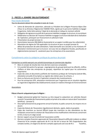 Trame de réponse appel à projet EIT 6/11
2 - PIECES A JOINDRE OBLIGATOIREMENT
Pour toute demande
Tous les documents doivent être actualisés à moins de 3 mois.
 Lettre de demande de subvention, adressée au Président de la Région Provence-Alpes-Côte
d’Azur et au Directeur Régional de l’ADEME PACA, signée par la personne habilitée à engager
l’organisme. Cette lettre précise l’objet de la demande et indique le montant sollicité
 Délégation de signature auprofit de la personne habilitée à engager la structure, le cas échéant
 Délibération ou décision de l’instance habilitée à engager la structure décidant de la réalisation
de l’opération, prévoyant son financement et sollicitant l’aide
 Présentation du projet (annexe 1)
 Domiciliation bancaire (RIB IBAN et Automatisé et sur papier à entête pour les collectivités)
 Attestation de régime de TVA applicable à la structure et pour ce projet (annexe 3). A
défaut de production de cette attestation, l’aide éventuelle sera calculée sur les montants HT
 Attestation mentionnant que la structure est à jour de ses obligations fiscales, parafiscales et
réglementaires (annexe 4) - seulement pour les entreprises et les associations
Compléments selon la catégorie juridique du porteur de projet
Entreprises ou entité exerçant une activité économique et commerciale régulière
 Bilan et compte de résultat des trois derniers exercices comptables
 Si la société fait partie d'un groupe : organigramme du groupe (précisant les effectifs, chiffres
d’affaire et bilan des entreprises du groupe), répartition du capital pour les actionnaires
majoritaires
 Copie des actes et documents justifiants de l’existence juridique de l’entreprise (extrait KBis,
attestation annuelle d’inscription au registre des métiers pour les artisans…)
 Devis ou factures pro-format si l’opération comporte des investissements
 Pour les entreprises ICPE, attestation mentionnant que l’organisme est en situation régulière
au regard de la législation des établissements classés en matière d’énergie et d’environnement
Associations
Pièces à fournir uniquement pour la Région :
 Budget prévisionnel global de l’exercice au titre duquel la subvention est sollicitée (faisant
ressortir l’ensemble des financements publics et privés et les aides en nature dont l’association
bénéficie) - (annexe 5)
 Descriptif prévisionnel du programme annuel d’activité, le public concerné, les moyens mis en
œuvre
 Copie des Statuts de l’Association régulièrement déclarés, signés, datés et paraphés
 Copie des insertions au Journal Officiel (copie des insertions ou des attestations ou des
récépissés concernant la création de l’Association et les modifications intervenues concernant
le titre, le but ou le siège social)
 Dernier rapport annuel d’activité de l’association certifié
 Derniers comptes financiers approuvés de l’Association (devant la difficulté à obtenir en début
d'exercice N les comptes approuvés de N-1 du fait de la tenue de l'AG d'approbation des
comptes tardive, on exigera les derniers comptes approuvés soit ceux de N-2. Toutefois,
 