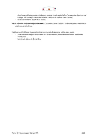 Trame de réponse appel à projet EIT 7/11
dans le cas où la demande est déposée plus de 6 mois après la fin d'un exercice, il est normal
d'exiger lors du dépôt de la demande les comptes du dernier exercice clos.)
 Liste des membres du CA et du bureau
Pièces à fournir uniquement pour l’ADEME : Document Cerfa 12156-03 (à télécharger sur internet) et
ses pièces constitutives.
Etablissement Public de Coopération Intercommunale, Organisme public, para-public
 Acte administratif portant création de l’établissement public et modifications ultérieures
éventuelles
 Les statuts à jour du demandeur
 
