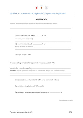 Trame de réponse appel à projet EIT 8/11
ANNEXE 3 : Attestation de régime de TVA pour cette opération
ATTESTATION
[Nom de l’organisme bénéficiaire qui sollicite l’aide, désigné dans le présent dossier] :
…......................................................................................................................................................................................................................
□ est assujetti à un taux de TVA de ……………………... % sur
[nature des postes de dépenses] ………………………………………………………………………………….…………………..
…………………………………………………………………………………………………………………………………………….……………
et (le cas échéant) à un taux de …………………………..…. % sur
[nature des postes de dépenses] ………………………………………………………………………………………….…..……..
……………………………………………………………………………………………………………………………………………….…………
□ n’est pas assujetti à la TVA
Dans le cas où l’organisme bénéficiaire qui sollicite l’aide est assujetti à la TVA :
Je soussigné(e) (non, prénom, qualité)..........................…………………………………………………………………………………………………………...
atteste que [nom de l’organisme bénéficiaire qui sollicite l’aide, désigné dans le présent dossier] :
…......................................................................................................................................................................................................................
.........................................................................................................................................................................................................................
□ ne procède à aucune récupération de la TVA sur les taux indiqués ci-dessus
□ procède à une récupération de la TVA en totalité
□ procède à une récupération partielle de la TVA au taux de …………………………………... %
Date, signature et cachet
 