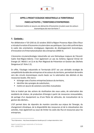 Appel à projet Ecologie industrielle et Territoriale
MAJ : 20/04/2015 2/9
APPEL à PROJET ECOLOGIE INDUSTRIELLE et TERRITORIALE
PARCS ACTIVITES / TERRITOIRES D’ENTREPRISES
Comment mettre en œuvre une démarche d’économie circulaire avec les acteurs
économiques de mon territoire ?
1. Contexte :
Par délibération n°10-1242 du 22 octobre 2010 la Région Provence Alpes Côte d’Azur
a introduit la notion d’économie circulaire dans ses politiques. Ceci a été confirmé dans
le cadre des orientations stratégiques régionales de développement économique,
d’Innovation et d’Internationalisation des entreprises (SRDE-II).
L’économie circulaire/écologie industrielle est une thématique majeure de l'Accord-
Cadre Etat-Région-Ademe. C’est également un axe du Schéma régional Climat Air
Energie (cf. INDUS 1 et 2) et du Plan Régional de Prévention et Gestion des Déchets
Dangereux (cf. fiche 1.5).
En effet, l’écologie industrielle et Territoriale (EIT)1
est une véritable stratégie de
compétitivité durable des entreprises et les acteurs du territoire, permettant de tendre
vers des circuits économiques courts basés sur la valorisation des déchets et des
ressources locales. Elle vise à:
 échanger avec d’autres entreprises/acteurs du territoire,
 identifier des synergies de substitution,
 mettre en œuvre de solutions concrètes mutualisées
Cela se traduit par des actions de réutilisation des eaux usées, de valorisation des
excédents de chaleur, de production d’énergie à partir de ressources renouvelables,
de partage d’un équipement ou d’une flotte de véhicules, de mutualisation de la
gestion des déchets…
L’EIT permet donc de répondre de manière concrète aux enjeux de l’énergie, du
changement climatique, de la disponibilité des ressources et de la relocalisation des
activités, mais également au souci de limiter les coûts des flux et ressources pour les
entreprises.
1
Plus d’informations : http://www.developpement-durable.gouv.fr/-L-ecologie-industrielle-et-.html
 