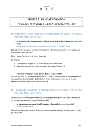 Fiche articulation Dispositif EIT 1/2
ANNEXE 6 : FICHE ARTICULATION
DEMARCHES ET OUTILS - PARCS D’ACTIVITES - EIT
Les dispositifs SPECIFIQUES d’accompagnement proposés en Région
Provence Alpes Côte d’Azur
- Le dispositif d’accompagnement Ecologie Industrielle et Territoriale (lancement avril
2015)
Animé par le Conseil Régional Provence Alpes Côte d’Azur et l’ADEME (CPER)
Objectif : mettre en œuvre une démarche collective d’économie circulaire avec les acteurs
économiques d’un territoire
Cibles : parcs d’activités et territoire de projet
Les étapes :
1. Etat des lieux, diagnostic* et premières actions immédiates
2. Diagnostic approfondi et mise en œuvre d’un plan d’actions EIT
- L’examen de dossiers au cas par cas dans le cadre du CPER
Certains dossiers, notamment ceux antérieurs à l’appel à projets ci-dessus, ont été examiné
individuellement dans le cadre du Contrat de Projet Etat-Région, animé par le Conseil
Régional Provence Alpes Côte d’Azur et l’ADEME
Les dispositifs GLOBAUX d’accompagnement proposés en Région
Provence Alpes Côte d’Azur
Les dispositifs suivants permettent un accompagnement global des parcs d’activités
ou entreprises vers une compétitivité durable :
- Le parcours performance durable des parcs d’activités (lancement juin 2015)
Animé par l’ARPE PACA
Objectif : Amélioration continue de la performance durable (gestion, aménagement, …) d’un
parc d’activité
 