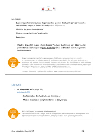Fiche articulation Dispositif EIT 2/2
Les étapes :
Evaluer la performance durable du parc existant (permet de situer le parc par rapport à
des ambitions de parc d’activité durable) * lié au diagnostic EIT
Identifier les pistes d’amélioration
Mise en œuvre d’actions d’amélioration
Evaluation
- D’autres dispositifs locaux (charte Ecopac Vaucluse, Qualité eco Var, D2parcs, etc)
permettent d’accompagner les parcs d’activités vers la certification ou le management
environnemental.
Les outils
- La plate-forme Act’If (projet 2015)
Animé par la CCIR
Géolocalisation des flux (matières, énergies, …)
Mise en évidence de complémentarités et de synergies
Le parcours performant et responsable en PACA s’adresse aux entreprises pour les
accompagner vers la mise en œuvre de pratiques responsables (recrutement, process, etc).
Il propose une gamme d’outils pouvant répondre aux besoins des entreprises, qu’elles soient en
pointe sur cette thématique ou au contraire qu’elles commencent seulement à s’en préoccuper.
Animé par : Région PACA, CCIR, ADEME, DREAL et DIRECCTE PACA.
Un auto diagnostic est disponible en ligne: www.monentrepriseresponsable.net/
EFFI-PROD (outil en cours de développement)
Ce diagnostic ressource-Energie aide les entreprises à mettre en place un management plus
efficace de leurs ressources (matériaux, énergie, eau) sur leurs lignes de fabrication.
 