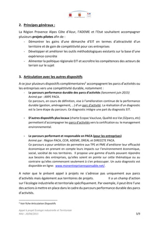 Appel à projet Ecologie industrielle et Territoriale
MAJ : 20/04/2015 3/9
2. Principes généraux :
La Région Provence Alpes Côte d’Azur, l’ADEME et l’Etat souhaitent accompagner
plusieurs projets pilotes afin de :
- Démontrer les gains d’une démarche d’EIT en termes d’attractivité d’un
territoire et de gain de compétitivité pour ces entreprises
- Développer et améliorer les outils méthodologiques existants sur la base d’une
expérience concrète
- Alimenter la politique régionale EIT et accroître les compétences des acteurs de
terrain sur le sujet
3. Articulation avec les autres dispositifs
A ce jour plusieurs dispositifs complémentaires2
accompagnent les parcs d’activités ou
les entreprises vers une compétitivité durable, notamment :
- Le parcours performance durable des parcs d’activités (lancement juin 2015)
Animé par : ARPE PACA.
Ce parcours, en cours de définition, vise à l’amélioration continue de la performance
durable (gestion, aménagement, …) d’un parc d’activité. La réalisation d’un diagnostic
est la 1ere étape du parcours. Ce diagnostic intègre une part du diagnostic EIT.
- D’autres dispositifs plus locaux (charte Ecopac Vaucluse, Qualité eco Var,D2parcs, etc)
permettent d’accompagner les parcs d’activités vers la certification ou le management
environnemental.
- Le parcours performant et responsable en PACA (pour les entreprises)
Animé par : Région PACA, CCIR, ADEME, DREAL et DIRECCTE PACA.
Ce parcours a pour ambition de permettre aux TPE et PME d’améliorer leur efficacité
économique en prenant en compte leurs impacts sur l’environnement économique,
social, sociétal de nos territoires. Il propose une gamme d’outils pouvant répondre
aux besoins des entreprises, qu’elles soient en pointe sur cette thématique ou au
contraire qu’elles commencent seulement à s’en préoccuper. Un auto diagnostic est
disponible en ligne: www.monentrepriseresponsable.net/.
A noter que le présent appel à projets ne s’adresse pas uniquement aux parcs
d’activités mais également aux territoires de projets. Il a un champ d’action
sur l’écologie industrielle et territoriale spécifiquement. Par exemple, il peut être l’une
des actions à mettre en place dans le cadre du parcours performance durable des parcs
d’activités.
2
Voir fiche Articulation Dispositifs
 