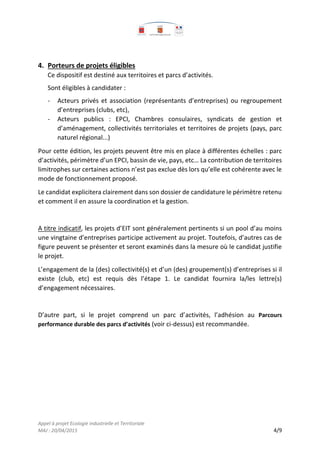 Appel à projet Ecologie industrielle et Territoriale
MAJ : 20/04/2015 4/9
4. Porteurs de projets éligibles
Ce dispositif est destiné aux territoires et parcs d’activités.
Sont éligibles à candidater :
- Acteurs privés et association (représentants d’entreprises) ou regroupement
d’entreprises (clubs, etc),
- Acteurs publics : EPCI, Chambres consulaires, syndicats de gestion et
d’aménagement, collectivités territoriales et territoires de projets (pays, parc
naturel régional...)
Pour cette édition, les projets peuvent être mis en place à différentes échelles : parc
d’activités, périmètre d’un EPCI, bassin de vie, pays, etc… La contribution de territoires
limitrophes sur certaines actions n’est pas exclue dès lors qu’elle est cohérente avec le
mode de fonctionnement proposé.
Le candidat explicitera clairement dans son dossier de candidature le périmètre retenu
et comment il en assure la coordination et la gestion.
A titre indicatif, les projets d’EIT sont généralement pertinents si un pool d’au moins
une vingtaine d’entreprises participe activement au projet. Toutefois, d’autres cas de
figure peuvent se présenter et seront examinés dans la mesure où le candidat justifie
le projet.
L’engagement de la (des) collectivité(s) et d’un (des) groupement(s) d’entreprises si il
existe (club, etc) est requis dès l’étape 1. Le candidat fournira la/les lettre(s)
d’engagement nécessaires.
D’autre part, si le projet comprend un parc d’activités, l’adhésion au Parcours
performance durable des parcs d’activités (voir ci-dessus) est recommandée.
 
