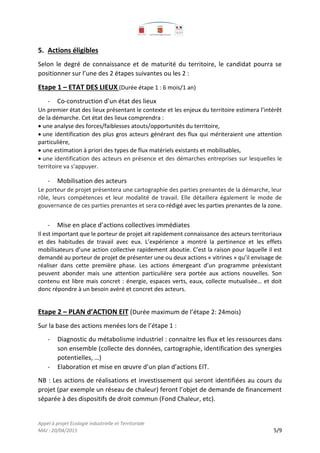 Appel à projet Ecologie industrielle et Territoriale
MAJ : 20/04/2015 5/9
5. Actions éligibles
Selon le degré de connaissance et de maturité du territoire, le candidat pourra se
positionner sur l’une des 2 étapes suivantes ou les 2 :
Etape 1 – ETAT DES LIEUX (Durée étape 1 : 6 mois/1 an)
- Co-construction d’un état des lieux
Un premier état des lieux présentant le contexte et les enjeux du territoire estimera l’intérêt
de la démarche. Cet état des lieux comprendra :
une analyse des forces/faiblesses atouts/opportunités du territoire,
une identification des plus gros acteurs générant des flux qui mériteraient une attention
particulière,
une estimation à priori des types de flux matériels existants et mobilisables,
une identification des acteurs en présence et des démarches entreprises sur lesquelles le
territoire va s’appuyer.
- Mobilisation des acteurs
Le porteur de projet présentera une cartographie des parties prenantes de la démarche, leur
rôle, leurs compétences et leur modalité de travail. Elle détaillera également le mode de
gouvernance de ces parties prenantes et sera co-rédigé avec les parties prenantes de la zone.
- Mise en place d’actions collectives immédiates
Il est important que le porteur de projet ait rapidement connaissance des acteurs territoriaux
et des habitudes de travail avec eux. L’expérience a montré la pertinence et les effets
mobilisateurs d’une action collective rapidement aboutie. C’est la raison pour laquelle il est
demandé au porteur de projet de présenter une ou deux actions « vitrines » qu’il envisage de
réaliser dans cette première phase. Les actions émergeant d’un programme préexistant
peuvent abonder mais une attention particulière sera portée aux actions nouvelles. Son
contenu est libre mais concret : énergie, espaces verts, eaux, collecte mutualisée… et doit
donc répondre à un besoin avéré et concret des acteurs.
Etape 2 – PLAN d’ACTION EIT (Durée maximum de l’étape 2: 24mois)
Sur la base des actions menées lors de l’étape 1 :
- Diagnostic du métabolisme industriel : connaitre les flux et les ressources dans
son ensemble (collecte des données, cartographie, identification des synergies
potentielles, …)
- Elaboration et mise en œuvre d’un plan d’actions EIT.
NB : Les actions de réalisations et investissement qui seront identifiées au cours du
projet (par exemple un réseau de chaleur) feront l’objet de demande de financement
séparée à des dispositifs de droit commun (Fond Chaleur, etc).
 