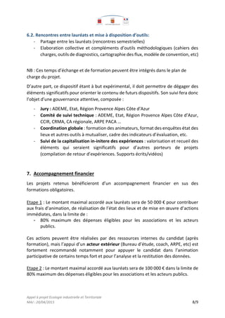 Appel à projet Ecologie industrielle et Territoriale
MAJ : 20/04/2015 8/9
6.2. Rencontres entre lauréats et mise à disposition d’outils:
- Partage entre les lauréats (rencontres semestrielles)
- Elaboration collective et compléments d’outils méthodologiques (cahiers des
charges, outils de diagnostics, cartographie des flux, modèle de convention, etc)
NB : Ces temps d’échange et de formation peuvent être intégrés dans le plan de
charge du projet.
D’autre part, ce dispositif étant à but expérimental, il doit permettre de dégager des
éléments significatifs pour orienter le contenu de futurs dispositifs. Son suivi fera donc
l’objet d’une gouvernance attentive, composée :
- Jury : ADEME, Etat, Région Provence Alpes Côte d’Azur
- Comité de suivi technique : ADEME, Etat, Région Provence Alpes Côte d’Azur,
CCIR, CRMA, CA régionale, ARPE PACA …
- Coordination globale : formation des animateurs, format des enquêtes état des
lieux et autres outils à mutualiser, cadre des indicateurs d’évaluation, etc.
- Suivi de la capitalisation in-initere des expériences : valorisation et recueil des
éléments qui seraient significatifs pour d’autres porteurs de projets
(compilation de retour d’expériences. Supports écrits/vidéos)
7. Accompagnement financier
Les projets retenus bénéficieront d’un accompagnement financier en sus des
formations obligatoires.
Etape 1 : Le montant maximal accordé aux lauréats sera de 50 000 € pour contribuer
aux frais d’animation, de réalisation de l’état des lieux et de mise en œuvre d’actions
immédiates, dans la limite de :
- 80% maximum des dépenses éligibles pour les associations et les acteurs
publics.
Ces actions peuvent être réalisées par des ressources internes du candidat (après
formation), mais l’appui d’un acteur extérieur (Bureau d’étude, coach, ARPE, etc) est
fortement recommandé notamment pour appuyer le candidat dans l’animation
participative de certains temps fort et pour l’analyse et la restitution des données.
Etape 2 : Le montant maximal accordé aux lauréats sera de 100 000 € dans la limite de
80% maximum des dépenses éligibles pour les associations et les acteurs publics.
 