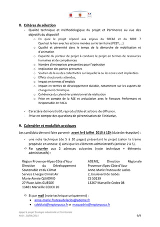 Appel à projet Ecologie industrielle et Territoriale
MAJ : 20/04/2015 9/9
8. Critères de sélection
- Qualité technique et méthodologique du projet et Pertinence au vue des
objectifs du dispositif
o En quoi le projet répond aux enjeux du SRCAE et du SRDE ?
Quel est le lien avec les actions menées sur le territoire (PCET, …)
o Qualité et pérennité dans le temps de la démarche de mobilisation et
d’animation
o Capacité du porteur de projet à conduire le projet en termes de ressources
humaines et de compétences
o Nombre d’entreprises pressenties pour l’opération
o Implication des parties prenantes
o Soutien de la ou des collectivités sur laquelle la ou les zones sont implantées.
o Effets structurants attendus,
o Impact en termes d’emplois
o Impact en termes de développement durable, notamment sur les aspects de
changement climatique.
o Cohérence du calendrier prévisionnel de réalisation
o Prise en compte de la RSE et articulation avec le Parcours Performant et
Responsable en PACA
- Caractère démonstratif, reproductible et actions de diffusion.
- Prise en compte des questions de pérennisation de l’initiative.
9. Calendrier et modalités pratiques
Les candidats devront faire parvenir avant le 6 juillet 2015 à 12h (date de réception) :
- une note technique (de 5 à 10 pages) présentant le projet (selon la trame
proposée en annexe 1) ainsi que les éléments administratifs (annexe 2 à 5).
 Par courrier aux 2 adresses suivantes (note technique + éléments
administratifs) :
Région Provence-Alpes-Côte d’Azur
Direction du Développement
Soutenable et du Climat
Service Energie Climat Air
Marie-Aimée QUADRIO
27 Place Jules GUESDE
13481 Marseille CEDEX 20
ADEME, Direction Régionale
Provence-Alpes-Côte d'Azur
Anne-Marie Fruteau de Laclos
2, boulevard de Gabès
CS 50139
13267 Marseille Cedex 08
 Et par mail (note technique uniquement) :
 anne-marie.fruteaudelaclos@ademe.fr
 cdeblais@regionpaca.fr et maquadrio@regionpaca.fr
 