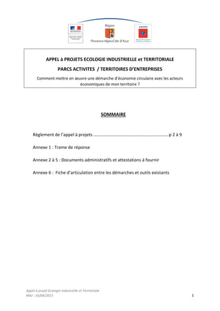 Appel à projet Ecologie industrielle et Territoriale
MAJ : 16/04/2015 1
APPEL à PROJETS ECOLOGIE INDUSTRIELLE et TERRITORIALE
PARCS ACTIVITES / TERRITOIRES D’ENTREPRISES
Comment mettre en œuvre une démarche d’économie circulaire avec les acteurs
économiques de mon territoire ?
SOMMAIRE
Règlement de l’appel à projets …………………………………………………………..p 2 à 9
Annexe 1 : Trame de réponse
Annexe 2 à 5 : Documents administratifs et attestations à fournir
Annexe 6 : Fiche d’articulation entre les démarches et outils existants
 