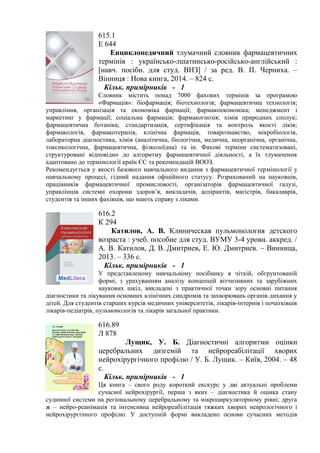 615.1
Е 644
Енциклопедичний тлумачний словник фармацевтичних
термінів : українсько-лшатинсько-російсько-англійський :
[навч. посібн. для студ. ВНЗ] / за ред. В. П. Черниха. –
Вінниця : Нова книга, 2014. – 824 с.
Кільк. примірників - 1
Словник містить понад 7000 фахових термінів за програмою
«Фармація»: біофармація; біотехнологія; фармацевтична технологія;
управління, організація та економіка фармації; фармакоекономіка; менеджмент і
маркетинг у фармації; соціальна фармація; фармакогнозія; хімія природних сполук;
фармацевтична ботаніка; стандартизація, сертифікація та контроль якості ліків;
фармакологія, фармакотерапія, клінічна фармація, товарознавство, мікробіологія,
лабораторна діагностика, хімія (аналітична, біологічна, медична, неорганічна, органічна,
токсикологічна, фармацевтична, фізколоїдна) та ін. Фахові терміни систематизовані,
структуровані відповідно до алгоритму фармацевтичної діяльності, а їх тлумачення
адаптовано до термінології країн ЄС та рекомендацій ВООЗ.
Рекомендується у якості базового навчального видання з фармацевтичної термінології у
навчальному процесі, гідний надання офіційного статусу. Розрахований на науковців,
працівників фармацевтичної промисловості, організаторів фармацевтичної галузі,
управлінців системи охорони здоров’я, викладачів, аспірантів, магістрів, бакалаврів,
студентів та інших фахівців, що мають справу з ліками.
616.2
К 294
Катилов, А. В. Клиническая пульмонология детского
возраста : учеб. пособие для студ. ВУМУ 3-4 уровн. аккред. /
А. В. Катилов, Д. В. Дмитриев, Е. Ю. Дмитриев. – Винница,
2013. – 336 с.
Кільк. примірників - 1
У представленому навчальному посібнику в чіткій, обгрунтованій
формі, з урахуванням аналізу концепцій вітчизняних та зарубіжних
наукових шкіл, викладені з практичної точки зору основні питання
діагностики та лікування основних клінічних синдромів та захворювань органів дихання у
дітей. Для студентів старших курсів медичних університетів, лікарів-інтернів і початківців
лікарів-педіатрів, пульмонологів та лікарів загальної практики.
616.89
Л 878
Лущик, У. Б. Діагностичні алгоритми оцінки
церебральних дизгемій та нейрореабілітації хворих
нейрохірургічного профілю / У. Б. Лущик. – Київ, 2004. – 48
с.
Кільк. примірників - 1
Ця книга – свого роду короткий екскурс у дві актуальні проблеми
сучасної нейрохірургії, перша з яких – діагностика й оцінка стану
судинної системи на регіональному церебральному та мікроциркуляторному рівні; друга
ж – нейро-реанімація та інтенсивна нейрореабілітація тяжких хворих неврологічного і
нейрохірургічного профілю. У доступній формі викладено основи сучасних методів
 