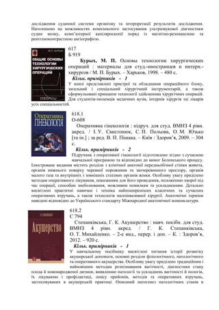 дослідження судинної системи організму та інтерпретації результатів дослідження.
Наголошено на можливостях комплексного застосування ультразвукової діагностики
судин мозку, комп’ютерної капіляроскопії поряд із магнітно-резонансною та
рентгеноконтрастною ангіографією.
617
Б 919
Бурых, М. П. Основы технологии хирургических
операций : материалы для студ.-иностранцев и интерн.-
хирургов / М. П. Бурых. – Харьков, 1998. – 480 с.
Кільк. примірників - 1
У книзі представлені пристрої та обладнання операційного блоку,
загальний і спеціальний хірургічний інструментарій, а також
сформульовані принципи технології здійсненняа хірургічних операцій.
Для студентів-іноземців медичних вузів, інтернів хірургів таі лікарів
усіх спеціальностей.
618.1
О-608
Оперативна гінекологія : підруч. для студ. ВМНЗ 4 рівн.
акред. / І. У. Свистонюк, С. П. Польова, О. М. Юзько
[та ін.] ; за ред. В. П. Пішака. – Київ : Здоров’я, 2009. – 304
с.
Кільк. примірників - 2
Підручник з оперативної гінекології підготовлено згідно з сучасною
навчальної програмою та відповідно до вимог Болонського процесу.
Ілюстроване видання містить розділи з клінічної анатомії передньобічної стінки живота,
органів нижнього поверху черевної порожнини та заочеревинного простору, органів
малого таза та внутрішніх і зовнішніх статевих органів жінки. Особливу увагу приділено
методам оперативного лікування, показанням для його проведення, положенню хворої під
час операції, способам знеболювання, можливим помилкам та ускладненням. Детально
висвітлені практичні навички і техніка найпоширеніших класичних та сучасних
оперативних втручань, а також технологія малоінвазивної хірургії. Анатомічні терміни
наведені відповідно до Українського стандарту Міжнародної анатомічної номенклатури.
618.2
С 794
Степанківська, Г. К. Акушерство : навч. посібн. для студ.
ВМНЗ 4 рівн. акред. / Г. К. Степанківська,
О. Т. Михайленко. – 2-е вид., перер. і доп. – К. : Здоров’я,
2012. – 920 с.
Кільк. примірників - 1
У навчальному посібнику висвітлені питання історії розвитку
акушерської допомоги, основні розділи фізіологічного, патологічного
та оперативного акушерства. Особливу увагу приділено традиційним і
найновішим методам розпізнавання вагітності, діагностики стану
плода й новонародженої дитини, виявленню патології та ускладнень вагітності й пологів,
їх лікуванню і профілактиці, опису прийомів, методів та оперативних втручань,
застосовуваних в акушерській практиці. Описаний патогенез патологічних станів в
 