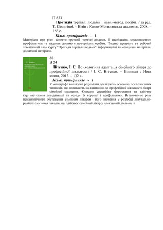 П 833
Протидія торгівлі людьми : навч.-метод. посібн. / за ред.
Т. Семигіної. – Київ : Києво-Могилянська академія, 2008. –
166 с.
Кільк. примірників - 1
Матеріали про різні аспекти протидії торгівлі людьми, її наслідками, можливостями
профілактики та надання допомоги потерпілим особам. Подано програму та робочий
тематичний план курсу "Протидія торгівлі людьми", інформаційні та методичні матеріали,
додаткові матеріали.
88
В 54
Вітенко, І. С. Психологічна адаптація сімейного лікаря до
професійної діяльності / І. С. Вітенко. – Вінниця : Нова
книга, 2013. – 132 с.
Кільк. примірників - 1
У монографії викладені результати досліджень основних психологічних
чинників, що впливають на адаптацію до професійної діяльності лікаря
сімейної медицини. Описано специфіку формування та клінічну
картину станів дезадаптації та методи їх корекції і профілактики. Встановлено роль
психологічного обстеження сімейним лікарем і його значення у розробці лікувально-
реабілітологічних заходів, що здійснює сімейний лікар у практичній діяльності.
 
