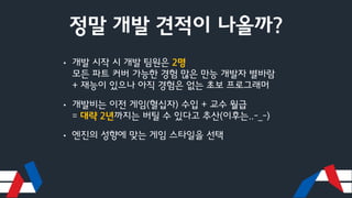 정말 개발 견적이 나올까?
• 개발 시작 시 개발 팀원은 2명
모든 파트 커버 가능한 경험 많은 만능 개발자 별바람
+ 재능이 있으나 아직 경험은 없는 초보 프로그래머
• 개발비는 이전 게임(혈십자) 수입 + 교수 월급
= 대략 2년까지는 버틸 수 있다고 추산(이후는..-_-)
• 엔진의 성향에 맞는 게임 스타일을 선택
 