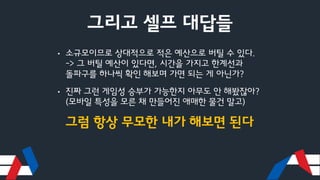 그리고 셀프 대답들
• 소규모이므로 상대적으로 적은 예산으로 버틸 수 있다.
-> 그 버틸 예산이 있다면, 시간을 가지고 한계선과
돌파구를 하나씩 확인 해보며 가면 되는 게 아닌가?
• 진짜 그런 게임성 승부가 가능한지 아무도 안 해봤잖아?
(모바일 특성을 모른 채 만들어진 애매한 물건 말고)
그럼 항상 무모한 내가 해보면 된다
 