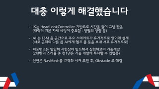 대충 이렇게 해결했습니다
• IK는 HeadLookController 기반으로 시간을 들여 그냥 짰음
(캐릭터 기본 자세 세팅이 중요함 : 양팔의 방향 등)
• AI 는 FSM 을 근간으로 주요 스테이트가 유기적으로 엮이게 설계
(서로 근처의 다른 몹 AI에게 헬프 콜 등을 보내 서로 유기적으로)
• 퍼포먼스는 일일히 시험삼아 빌드해서 실험해보며 기술개발
(2년반의 스케쥴 중 첫1년은 기술 개발에 투자할 수 있었음)
• 던젼은 NavMesh를 규격화 시켜 쪼갠 후, Obstacle 로 해결
 