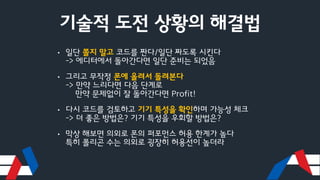 기술적 도전 상황의 해결법
• 일단 쫄지 말고 코드를 짠다/일단 짜도록 시킨다
-> 에디터에서 돌아간다면 일단 준비는 되었음
• 그리고 무작정 폰에 올려서 돌려본다
-> 만약 느리다면 다음 단계로
만약 문제없이 잘 돌아간다면 Profit!
• 다시 코드를 검토하고 기기 특성을 확인하며 가능성 체크
-> 더 좋은 방법은? 기기 특성을 우회할 방법은?
• 막상 해보면 의외로 폰의 퍼포먼스 허용 한계가 높다
특히 폴리곤 수는 의외로 굉장히 허용선이 높더라
 