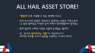 ALL HAIL ASSET STORE!
• “합법적”으로 사용할 수 있는 방대한 리소스
• 내가 유니티의 강점의 70%라고 생각하는 부분은 어셋스토어
(그 동안 쌓여있는 어셋의 숫자 자체가 펀더멘털이라 생각함.)
• 특히 일부의 그래픽 어셋은 A급에 손색없는 퀄리티
• 즉, “돈으로 발라버리는 개발”이 가능하다!!!!!
(하지만 외주를 주거나 팀원을 고용하는 거 보다 싸다!)
 