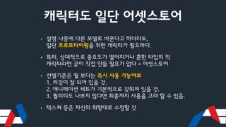 캐릭터도 일단 어셋스토어
• 설령 나중에 다른 모델로 바꾼다고 하더라도,
일단 프로토타이핑을 위한 캐릭터가 필요하다.
• 특히, 상대적으로 중요도가 떨어지거나 흔한 타입의 적
캐릭터라면 굳이 직접 만들 필요가 없다 = 어셋스토어
• 선별기준은 퀄 보다는 즉시 사용 가능여부
1. 리깅이 잘 되어 있을 것.
2. 애니메이션 세트가 기본적으로 갖춰져 있을 것.
3. 퀄리티도 나쁘지 않다면 최종까지 사용을 고려 할 수 있음.
• 텍스쳐 등은 자신의 취향대로 수정할 것
 