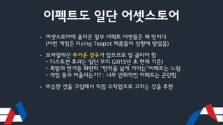 이펙트도 일단 어셋스토어
• 어셋스토어에 올라온 일부 이펙트 어셋들은 꽤 멋지다
(이번 게임은 Flying Teapot 제품들이 성향에 맞았음)
• 모바일에선 무거운 경우가 있으므로 잘 골라야 함
- 디스토션 효과는 일단 무리 (2015년 초 현재 기준)
- 폭발의 연기등 화면의 “면적을 넓게 가리는”이펙트는 느림
- 게임 풍과 어울리는가? : 너무 만화적인 이펙트는 곤란함
• 비슷한 것을 구입해서 직접 수작업으로 고치는 것을 추천
 