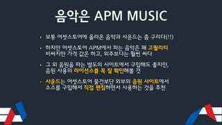 음악은 APM MUSIC
• 보통 어셋스토어에 올라온 음악과 사운드는 좀 구리다(!!)
• 하지만 어셋스토어 APM에서 파는 음악은 꽤 고퀄리티
비싸지만 가격 값은 하고, 외주보다는 훨씬 싸다
• 그 외 음원을 파는 별도의 사이트에서 구입해도 좋지만,
음원 사용의 라이선스를 꼭 잘 확인해볼 것
• 사운드는 어셋스토어 물건보단 외부의 음원 사이트에서
소스를 구입해서 직접 편집하면서 사용하는 것을 추천
 