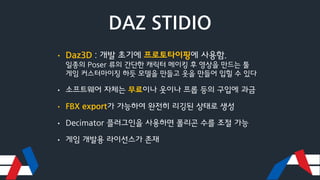 DAZ STIDIO
• Daz3D : 개발 초기에 프로토타이핑에 사용함.
일종의 Poser 류의 간단한 캐릭터 메이킹 후 영상을 만드는 툴
게임 커스터마이징 하듯 모델을 만들고 옷을 만들어 입힐 수 있다
• 소프트웨어 자체는 무료이나 옷이나 프롭 등의 구입에 과금
• FBX export가 가능하여 완전히 리깅된 상태로 생성
• Decimator 플러그인을 사용하면 폴리곤 수를 조절 가능
• 게임 개발용 라이선스가 존재
 