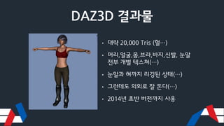 DAZ3D 결과물
• 대략 20,000 Tris (헐…)
• 머리,얼굴,몸,브라,바지,신발, 눈알
전부 개별 텍스쳐(…)
• 눈알과 혀까지 리깅된 상태(…)
• 그런데도 의외로 잘 돈다(…)
• 2014년 초반 버전까지 사용
 