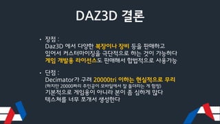 DAZ3D 결론
• 장점 :
Daz3D 에서 다양한 복장이나 장비 등을 판매하고
있어서 커스터마이징을 극단적으로 하는 것이 가능하다
게임 개발용 라이선스도 판매해서 합법적으로 사용가능
• 단점 :
Decimator가 구려 20000tri 이하는 현실적으로 무리
(하지만 20000짜리 주인공이 모바일에서 잘 돌더라는 게 함정)
기본적으로 게임용이 아니라 본이 좀 심하게 많다
텍스쳐를 너무 쪼개서 생성한다
 