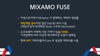 MIXAMO FUSE
• 어셋스토어에서 Mixamo 가 판매하는 캐릭터 생성툴
• 게임개발 용도라면 일단 Daz3D 보다 나음
(게임에 맞게 최적화된 Bone 구조와 Decimator)
• 소프트웨어 자체에 기본 가격이 있음(100$)
가격정책에 따라 리깅과 애니메이션 수량이 정해짐
• 현재 NPC 캐릭터들에 Fuse 로 생성한 캐릭터를 사용
 