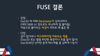 FUSE 결론
• 장점 :
Daz3D 에 비해 Decimator가 강려크하다.
(대략 3000 tri 정도로도 무난하게 잘 뽑아줌)
자동으로 뽑아주는 리깅이 의외로 꽤 좋은 편
• 단점 :
샵이 없다보니 커스터마이징 자유도는 적음
(Daz3D 로는 별별 희안한 복장이나 프롭 들이 많다)
Daz3D보단 낫지만 본과 텍스쳐를 좀 심하게 나눈다
 