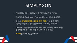 SIMPLYGON
• 개발툴이나 어셋이라기보단 월 정액 서비스에 가까움
• 기본적으로 Decimate, Texture Merge, LOD 생성지원
• 앞에서 고퀄의 배경을 사라고 말한 이유가 바로 이 물건
(원하는 수준까지 폴리곤을 Reduction 시킬 수 있다)
• Draw Call 을 줄이기 위해서 이리저리 나뉘어진 Texture를
병합하는 데에도 매우 유용함 (특히 배경에 유용)
• 최적화를 위해 유용한 서비스
 