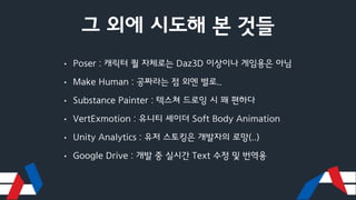 그 외에 시도해 본 것들
• Poser : 캐릭터 퀄 자체로는 Daz3D 이상이나 게임용은 아님
• Make Human : 공짜라는 점 외엔 별로..
• Substance Painter : 텍스쳐 드로잉 시 꽤 편하다
• VertExmotion : 유니티 셰이더 Soft Body Animation
• Unity Analytics : 유저 스토킹은 개발자의 로망(..)
• Google Drive : 개발 중 실시간 Text 수정 및 번역용
 