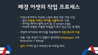 배경 어셋의 작업 프로세스
• 어셋스토어에서 비슷한 느낌의 배경 세트 어셋 구입
- 일단 모델링 자체는 하이폴 고퀄리티로 구입
- 라이팅/셰이더 빨에 속지 말 것 (믿지말자 조명빨)
- 어셋에 포함된 자잘한 파일들이 뭐가 있는지는 꼭 확인
• 게임에 라이트와 셰이더를 적용해보며 직접 텍스쳐 가공
• 대충 기본 모양이 다 잡혔다 생각하면 Simplygon 으로
Reduction + Merge
• 실지 기기에 넣고 퍼포먼스와 비쥬얼 체크
 