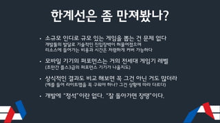한계선은 좀 만져봤나?
• 소규모 인디로 규모 있는 게임을 뽑는 건 문제 없다
개발툴의 발달로 기술적인 진입장벽이 허물어졌으며
리소스에 들어가는 비용과 시간은 저렴하게 커버 가능하다
• 모바일 기기의 퍼포먼스는 거의 전세대 게임기 레벨
(조만간 플스3급의 퍼포먼스 기기가 나올지도)
• 상식적인 결과도 비교 해보면 꼭 그건 아닌 거도 많더라
(예를 들어 라이트맵을 꼭 구워야 하나? 그건 상황에 따라 다르다)
• 개발에 “정석”이란 없다. “잘 돌아가면 장땡”이다.
 