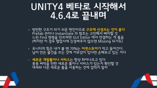 UNITY4 베타로 시작해서
4.6.4로 끝내며
• 방만한 구조가 되기 쉬운 엔진이므로 구조에 신경쓰는 것이 좋다
Prefab 관리나 Instantiate 의 참조는 고민해서 배치할 것
느린 Find 명령을 안쓰려면 GUI Editor 에서 연결하는 게 좋음
(하지만 이 경우 협업시에 신경써주지 않으면 Missing 되기도)
• 유니티의 힘은 내가 볼 땐 70%는 어셋스토어가 먹고 들어간다.
남이 만든 물건을 쓰는 것에 거부감이 있다면 손해보고 있는 거다
• 새로운 개발툴이나 서비스는 항상 튀어나오고 있다
종종 써먹을 만한 새로운 툴이나 서비스가 있는지 확인할 것
대세와 다른 새로운 툴을 사용하는 것에 겁먹지 말자
 