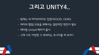 그리고 UNITY4..
• 원래는 내 라이브러리도 있었다(CK2D, CK4D)
• 제자와 협업/교육을 위해서는 일반적인 엔진이 필요
• 때마침 Unity4 베타가 출시
• 그래 나도 이번엔 그 대세라는 유니티를 써 보자!!
 