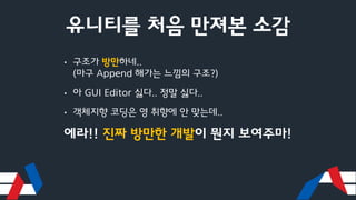 유니티를 처음 만져본 소감
• 구조가 방만하네..
(마구 Append 해가는 느낌의 구조?)
• 아 GUI Editor 싫다.. 정말 싫다..
• 객체지향 코딩은 영 취향에 안 맞는데..
에라!! 진짜 방만한 개발이 뭔지 보여주마!
 