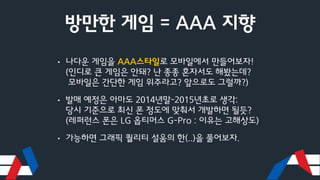 방만한 게임 = AAA 지향
• 나다운 게임을 AAA스타일로 모바일에서 만들어보자!
(인디로 큰 게임은 안돼? 난 종종 혼자서도 해봤는데?
모바일은 간단한 게임 위주라고? 앞으로도 그럴까?)
• 발매 예정은 아마도 2014년말-2015년초로 생각:
당시 기준으로 최신 폰 정도에 맞춰서 개발하면 될듯?
(레퍼런스 폰은 LG 옵티머스 G-Pro : 이유는 고해상도)
• 가능하면 그래픽 퀄리티 설움의 한(..)을 풀어보자.
 