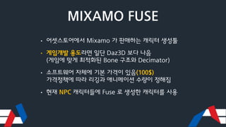 MIXAMO FUSE
• 어셋스토어에서 Mixamo 가 판매하는 캐릭터 생성툴
• 게임개발 용도라면 일단 Daz3D 보다 나음
(게임에 맞게 최적화된 Bone 구조와 Decimator)
• 소프트웨어 자체에 기본 가격이...