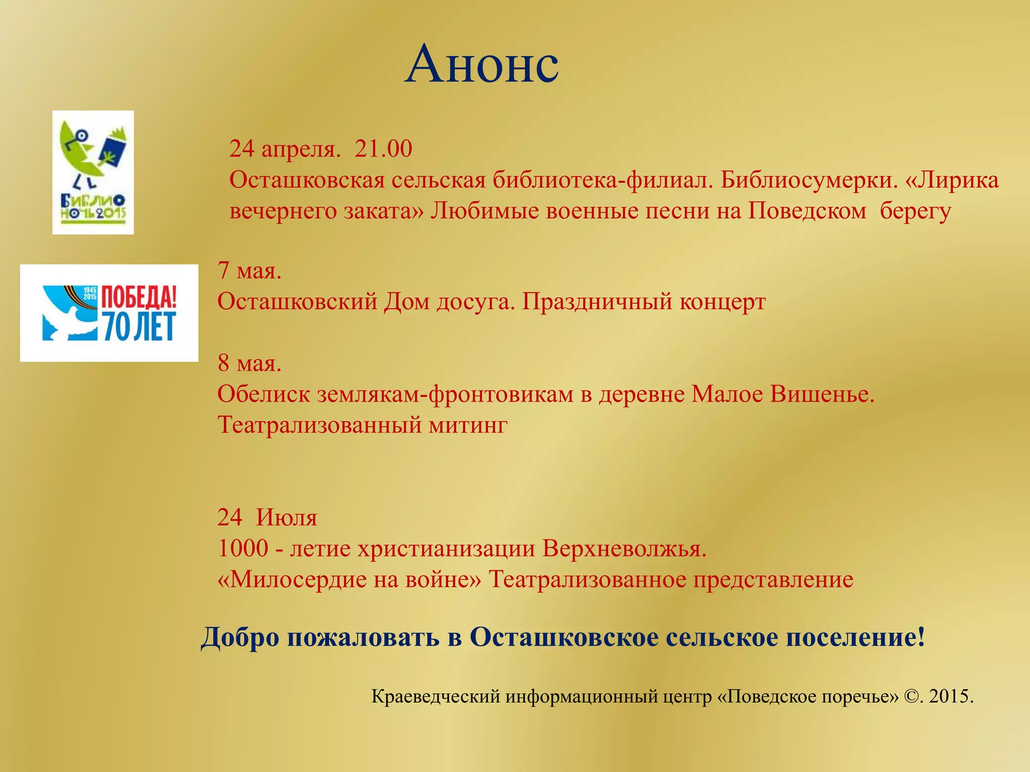 Анонс
24 апреля. 21.00
Осташковская сельская библиотека-филиал. Библиосумерки. «Лирика
вечернего заката» Любимые военные песни на Поведском берегу
7 мая.
Осташковский Дом досуга. Праздничный концерт
8 мая.
Обелиск землякам-фронтовикам в деревне Малое Вишенье.
Театрализованный митинг
24 Июля
1000 - летие христианизации Верхневолжья.
«Милосердие на войне» Театрализованное представление
Добро пожаловать в Осташковское сельское поселение!
Краеведческий информационный центр «Поведское поречье» ©. 2015.
 
